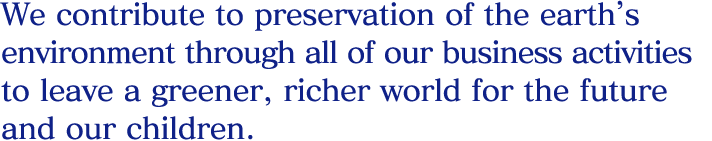 We contribute to preservation of the earth’s environment through all of our business activities to leave a greener, richer world for the future and our children.