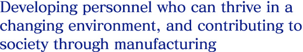 Developing personnel who can thrive in a changing environment, and contributing to society through manufacturing