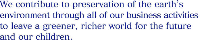 We contribute to preservation of the earth’s environment through all of our business activities to leave a greener, richer world for the future and our children.