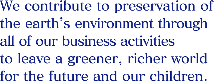 We contribute to preservation of the earth’s environment through all of our business activities to leave a greener, richer world for the future and our children.