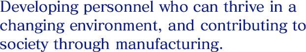 Developing personnel who can thrive in a changing environment, and contributing to society through manufacturing.