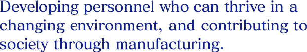 Developing personnel who can thrive in a changing environment, and contributing to society through manufacturing.