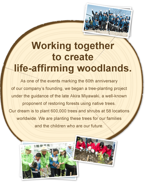 Working together to create life-affirming woodlands. As one of the events marking the 60th anniversary of our company’s founding, we began a tree-planting project under the guidance of the late Professor Akira Miyawaki, a well-known proponent of restoring forests using native trees. Our dream is to plant 600,000 saplings in 60 locations worldwide over ten years. We are planting these trees for our families and the children who are our future.