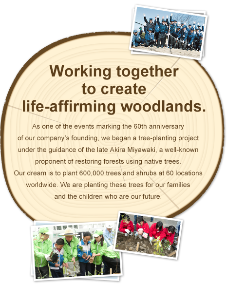 Working together to create life-affirming woodlands. As one of the events marking the 60th anniversary of our company’s founding, we began a tree-planting project under the guidance of the late Professor Akira Miyawaki, a well-known proponent of restoring forests using native trees. Our dream is to plant 600,000 saplings in 60 locations worldwide over ten years. We are planting these trees for our families and the children who are our future.